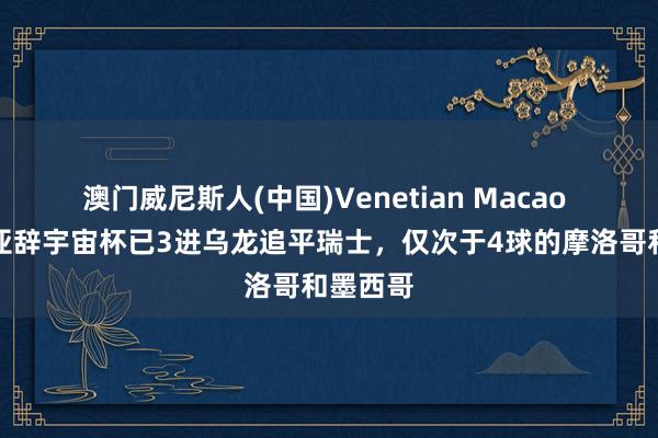 澳门威尼斯人(中国)Venetian Macao 澳大利亚辞宇宙杯已3进乌龙追平瑞士，仅次于4球的摩洛哥和墨西哥
