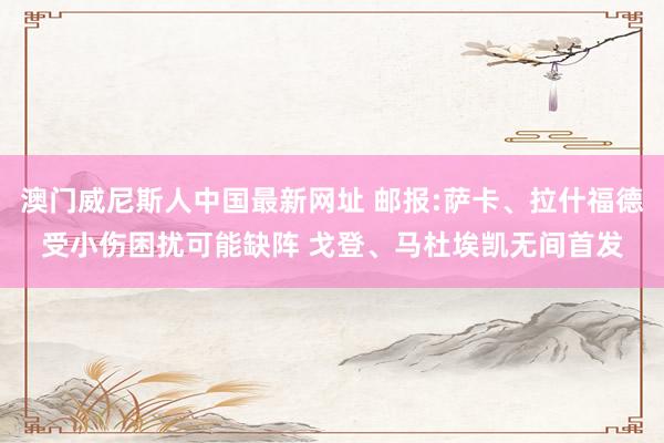 澳门威尼斯人中国最新网址 邮报:萨卡、拉什福德受小伤困扰可能缺阵 戈登、马杜埃凯无间首发