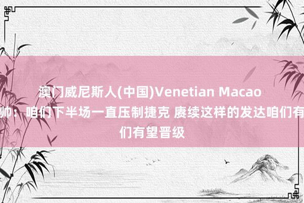 澳门威尼斯人(中国)Venetian Macao 南非主帅：咱们下半场一直压制捷克 赓续这样的发达咱们有望晋级